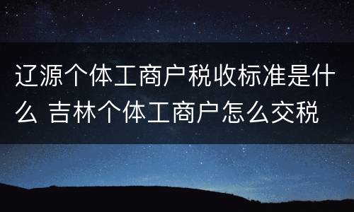 辽源个体工商户税收标准是什么 吉林个体工商户怎么交税