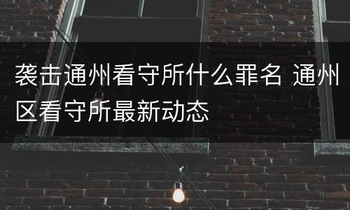 袭击通州看守所什么罪名 通州区看守所最新动态