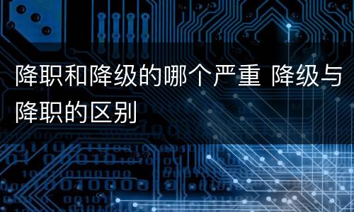 降职和降级的哪个严重 降级与降职的区别