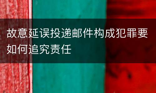 故意延误投递邮件构成犯罪要如何追究责任