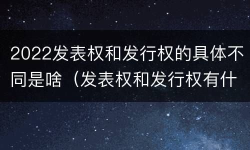 2022发表权和发行权的具体不同是啥（发表权和发行权有什么区别）