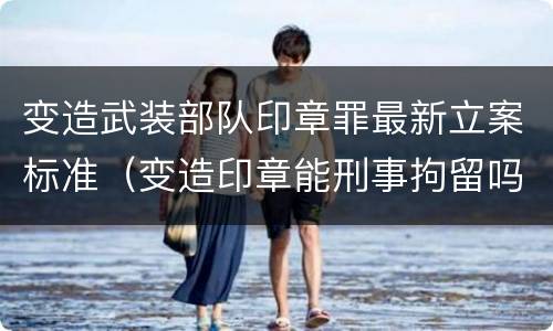 变造武装部队印章罪最新立案标准（变造印章能刑事拘留吗）