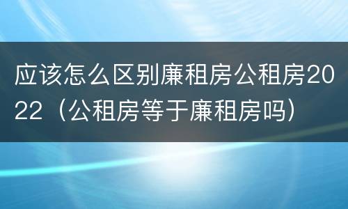 应该怎么区别廉租房公租房2022（公租房等于廉租房吗）