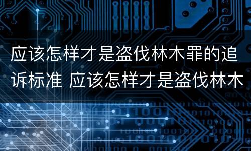 应该怎样才是盗伐林木罪的追诉标准 应该怎样才是盗伐林木罪的追诉标准呢