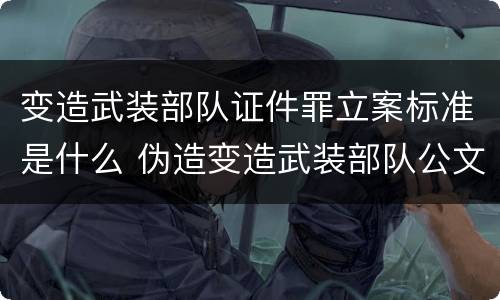 变造武装部队证件罪立案标准是什么 伪造变造武装部队公文证件印章案例