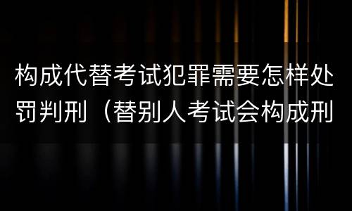 构成代替考试犯罪需要怎样处罚判刑（替别人考试会构成刑事犯罪吗）
