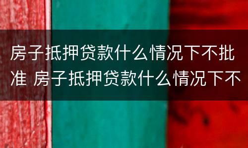 房子抵押贷款什么情况下不批准 房子抵押贷款什么情况下不批准贷款