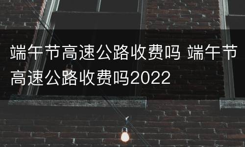 端午节高速公路收费吗 端午节高速公路收费吗2022