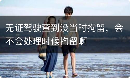 无证驾驶查到没当时拘留，会不会处理时候拘留啊