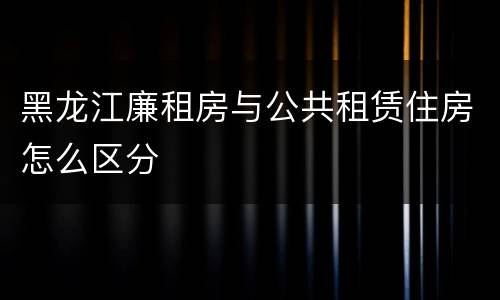 黑龙江廉租房与公共租赁住房怎么区分