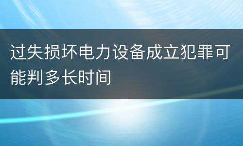 过失损坏电力设备成立犯罪可能判多长时间