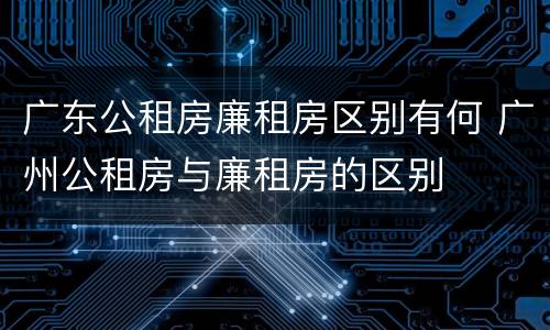 广东公租房廉租房区别有何 广州公租房与廉租房的区别