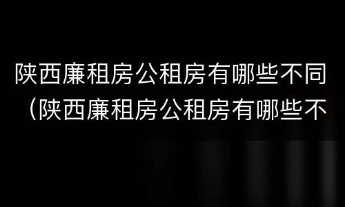 陕西廉租房公租房有哪些不同（陕西廉租房公租房有哪些不同的地方）