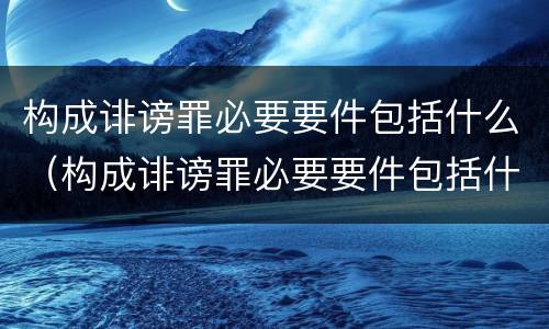 构成诽谤罪必要要件包括什么（构成诽谤罪必要要件包括什么内容）