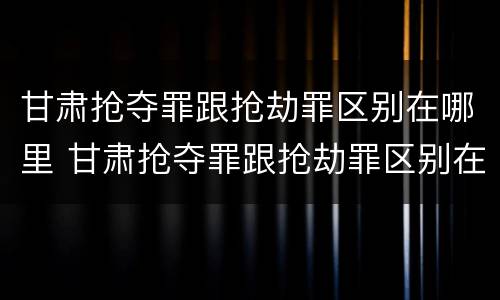 甘肃抢夺罪跟抢劫罪区别在哪里 甘肃抢夺罪跟抢劫罪区别在哪里查