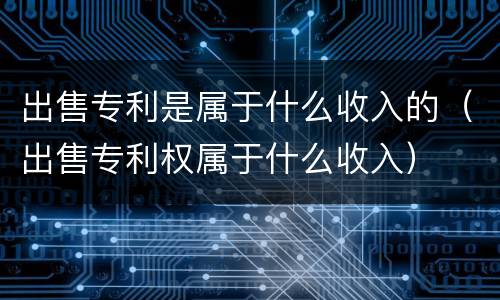出售专利是属于什么收入的（出售专利权属于什么收入）
