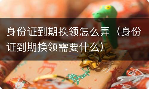 身份证到期换领怎么弄（身份证到期换领需要什么）