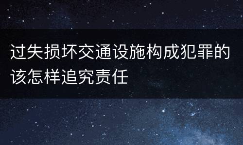 过失损坏交通设施构成犯罪的该怎样追究责任