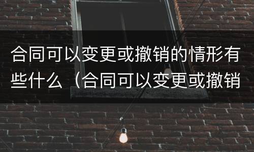 合同可以变更或撤销的情形有些什么（合同可以变更或撤销的情形有些什么）