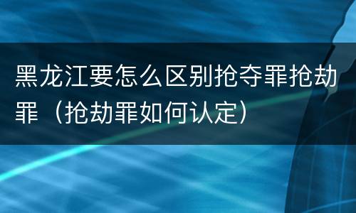 黑龙江要怎么区别抢夺罪抢劫罪（抢劫罪如何认定）