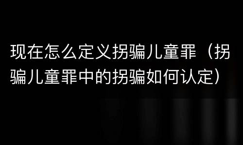 现在怎么定义拐骗儿童罪（拐骗儿童罪中的拐骗如何认定）