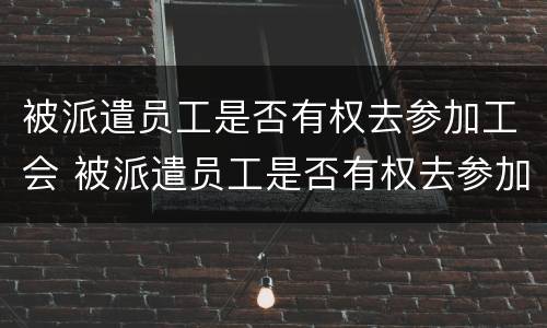 被派遣员工是否有权去参加工会 被派遣员工是否有权去参加工会工作