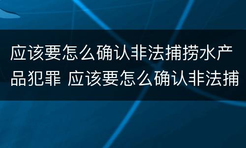 应该要怎么确认非法捕捞水产品犯罪 应该要怎么确认非法捕捞水产品犯罪案件