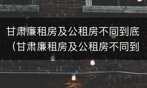 甘肃廉租房及公租房不同到底（甘肃廉租房及公租房不同到底怎么办）