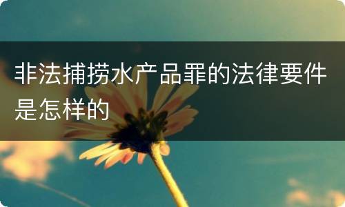 非法捕捞水产品罪的法律要件是怎样的