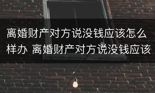 离婚财产对方说没钱应该怎么样办 离婚财产对方说没钱应该怎么样办呢
