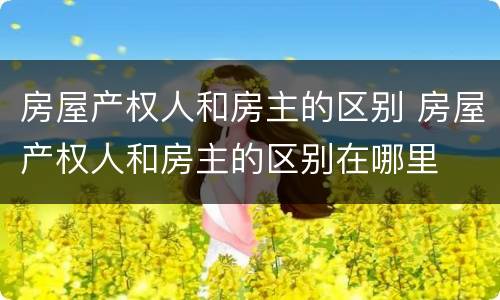 房屋产权人和房主的区别 房屋产权人和房主的区别在哪里