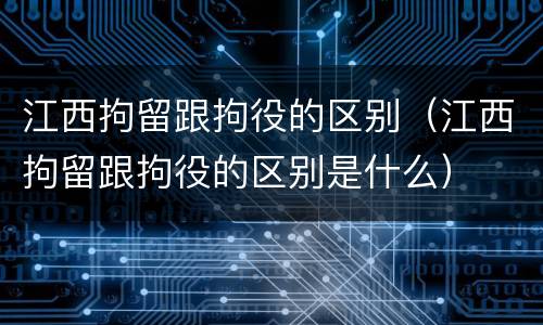 江西拘留跟拘役的区别（江西拘留跟拘役的区别是什么）