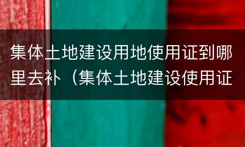集体土地建设用地使用证到哪里去补（集体土地建设使用证可以补办吗）