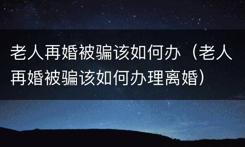 老人再婚被骗该如何办（老人再婚被骗该如何办理离婚）