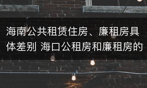 海南公共租赁住房、廉租房具体差别 海口公租房和廉租房的区别