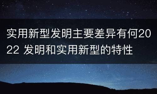 实用新型发明主要差异有何2022 发明和实用新型的特性