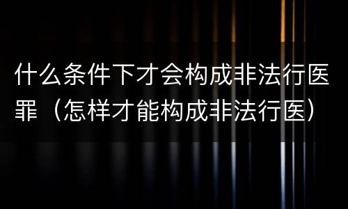 什么条件下才会构成非法行医罪（怎样才能构成非法行医）