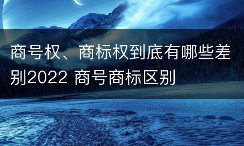商号权、商标权到底有哪些差别2022 商号商标区别