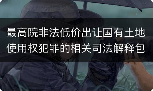 最高院非法低价出让国有土地使用权犯罪的相关司法解释包括哪些规定