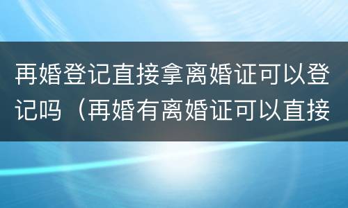 再婚登记直接拿离婚证可以登记吗（再婚有离婚证可以直接办结婚证吗）