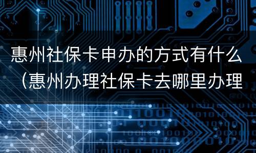 惠州社保卡申办的方式有什么（惠州办理社保卡去哪里办理）