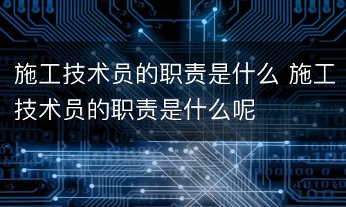 施工技术员的职责是什么 施工技术员的职责是什么呢