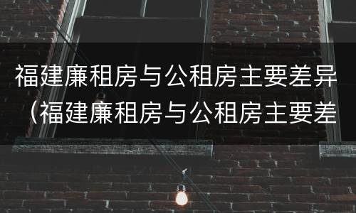 福建廉租房与公租房主要差异（福建廉租房与公租房主要差异是什么）