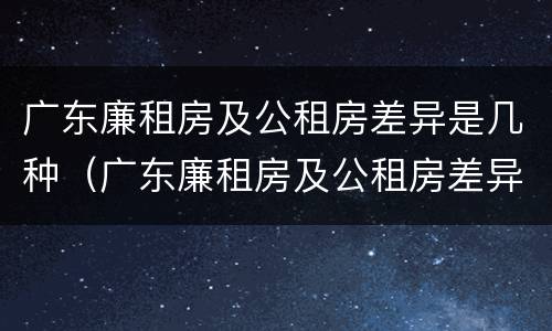 广东廉租房及公租房差异是几种（广东廉租房及公租房差异是几种类型）