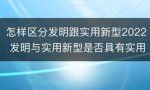 怎样区分发明跟实用新型2022 发明与实用新型是否具有实用性