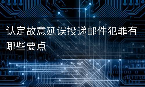 认定故意延误投递邮件犯罪有哪些要点