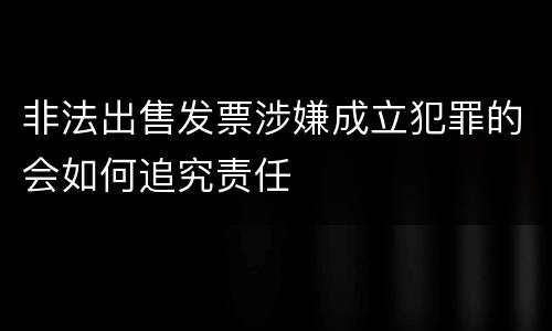 非法出售发票涉嫌成立犯罪的会如何追究责任