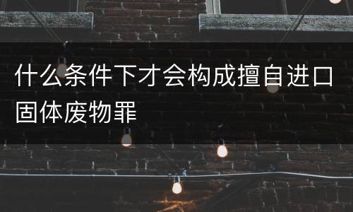 什么条件下才会构成擅自进口固体废物罪