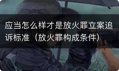 应当怎么样才是放火罪立案追诉标准（放火罪构成条件）