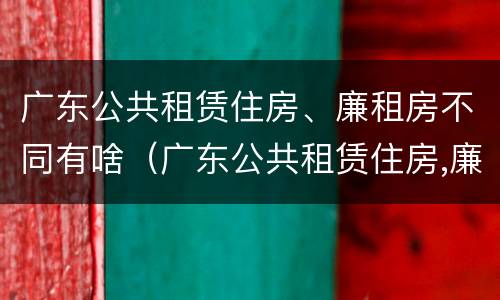 广东公共租赁住房、廉租房不同有啥（广东公共租赁住房,廉租房不同有啥影响）